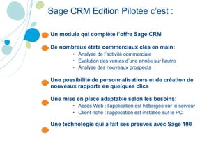 Un module qui complète l’offre Sage CRM De nombreux états commerciaux clés en main: Analyse de l’activité commerciale Evolution des ventes d’une année sur l’autre Analyse des nouveaux prospects Une possibilité de personnalisations et de création de nouveaux rapports en quelques clics Une mise en place adaptable selon les besoins: Accès Web : l’application est hébergée sur le serveur Client riche : l’application est installée sur le PC Une technologie qui a fait ses preuves avec Sage 100 Sage CRM Edition Pilotée c’est : 
