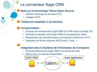 Le connecteur Sage CRM   Basé sur la technologie Talend (Open Source) Solution d’échange de données (ETL) Langage JAVA Totalement adaptable à vos besoins Fonctionnalités : Echange de données entre Sage CRM et un ERP autre que Sage 100 Echange de données entre Sage CRM et une application métier Récupération des données depuis une ancienne solution (ex: ACT!) Intégration de fichiers externes (MS Excel ®, Texte…) Intégration dans le Système de l’information de l’entreprise Echange bidirectionnel Sage CRM et source de données Mise à jours cumulatives et planifiable Autre application 