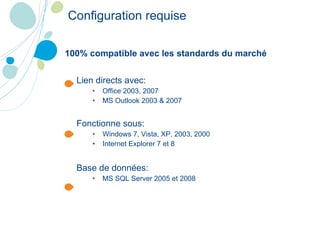 Lien directs avec: Office 2003, 2007 MS Outlook 2003 & 2007 Fonctionne sous: Windows 7, Vista, XP, 2003, 2000 Internet Explorer 7 et 8 Base de données: MS SQL Server 2005 et 2008 100% compatible avec les standards du marché Configuration requise 