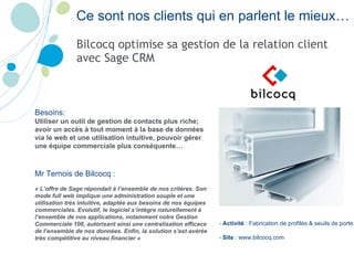 Ce sont nos clients qui en parlent le mieux… Bilcocq optimise sa gestion de la relation client avec Sage CRM -  Activité  : Fabrication de profilés & seuils de porte -  Site  : www.bilcocq.com Besoins:   Utiliser un outil de gestion de contacts plus riche; avoir un accès à tout moment à la base de données via le web et une utilisation intuitive, pouvoir gérer une équipe commerciale plus conséquente… Mr  Ternois  de Bilcocq :  « L’offre de Sage répondait à l’ensemble de nos critères. Son mode full web implique une administration souple et une utilisation très intuitive, adaptée aux besoins de nos équipes commerciales. Evolutif, le logiciel s’intègre naturellement à l’ensemble de nos applications, notamment notre Gestion Commerciale 100, autorisant ainsi une centralisation efficace de l’ensemble de nos données. Enfin, la solution s’est avérée très compétitive au niveau financier »  