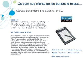 AceCad dynamise sa relation clients… Ce sont nos clients qui en parlent le mieux… -  Activité  :  logiciels de modélisation de structures .  -Salariés   : 5 en France , 150 dans le monde.  -  Site  :  www.acecad.com.tw/   Besoins:  Une solution utilisable en France et par 9 agences internationales, faire un suivi des affaires en cours, faire de l’emailing, gérer des plannings, archiver historique des activités et relations…   Md  Guillemet de AceCad   :  “ La solution me permet de gagner du temps en organisant l’information et en me donnant une vision d’ensemble de l’état d’avancement des projets, du résultat des prospections ou encore de l’activité de l’équipe. Cela nous permet d’optimiser notre activité marketing et d’améliorer le suivi des campagnes de relance. Le travail collaboratif constitue également un pas en avant, avec notamment la possibilité d’assigner des tâches aux commerciaux à partir d’une fiche client/prospect. Sage CRM facilite et optimise la gestion de l’équipe et donc de la relation client. À terme, nous gagnerons en qualité et en performance !”   