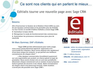 Editialis tourne une nouvelle page avec Sage CRM Ce sont nos clients qui en parlent le mieux… -  Activité  : édition de presse professionnelle papier et web, organisation d’événements -  CA:  11 millions d’euros -  Effectifs  : 80 collaborateurs, dont 14 commerciaux -  Site  : www.editialis.fr   Besoins: Afin d’harmoniser la Gestion de la Relation Client (GRC) au sein de ses équipes commerciales et de permettre plus de lisibilité sur leur travail, la société d’édition Editialis a choisi Sage CRM. ►  Centraliser la base clients ►  Réorganiser le mode de fonctionnement des commerciaux ►  Automatiser les processus commerciaux pour plus de réactivité Mr Marc Gommez, DAF d’Editialis: “ Sage CRM est bien dimensionné pour notre usage, nous avons particulièrement apprécié ’ergonomie et la convivialité de l’interface. Nous avons disposé très rapidement d’une base unique de contacts, ce qui permet une meilleure connaissance de chaque client “ « Nos équipes commerciales travaillaient auparavant sur une organisation par produit, où chacun gérait un type de prestation. Nous avons évolué vers un suivi par portefeuille : désormais chaque commercial suit un secteur et peut proposer toute la gamme de services à ses clients. Notre connaissance de chaque client s’est beaucoup enrichie. Cette mutation n’aurait pas été possible sans Sage CRM » 