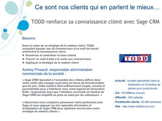 Ce sont nos clients qui en parlent le mieux… TODD renforce sa connaissance client avec Sage CRM Besoins: Dans le cadre de sa stratégie de la relation client, TODD souhaitait équiper ses 45 commerciaux d’un outil de travail améliorant la connaissance client. ►  Numériser et centraliser la base clients ►  Fournir un outil d’aide à la vente aux commerciaux ►  Appliquer la stratégie de la relation client Andrey Pinsault, responsable administration commerciale de la société : « Sage CRM répondait à l’ensemble des critères définis dans notre cahier des charges aussi bien en terme de fonctionnalités que de prix. Cette solution était suffisamment souple, ouverte et paramétrable pour s’interfacer avec notre logiciel de facturation. Enfin, l’ergonomie ainsi que l’interface conviviale et intuitive de Sage CRM ont simplifié sa prise en main par les utilisateurs. » « Désormais nous comptons pérenniser notre partenariat avec Sage et nous appuyer sur les capacités d’évolution et d’adaptation de Sage CRM pour optimiser encore plus notre stratégie de relation clients » -  Activité  :  société spécialisée dans la distribution et l’entretien de pièces pour poids lourds -  CA:  100 Millions d’euros -  Effectifs  : 550 salariés -  Portefeuille clients:  20 000 adresses -  Site  : http://www.toddfrance.com 