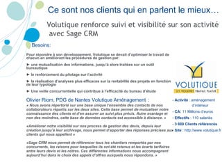 Ce sont nos clients qui en parlent le mieux… Besoins: Pour répondre à son développement, Volutique se devait d’optimiser le travail de chacun en améliorant les procédures de gestion par: ►  une mutualisation des informations, jusqu’à alors traitées sur un outil bureautique ►  le renforcement du pilotage sur l’activité  ►  la réalisation d’analyses plus efficaces sur la rentabilité des projets en fonction de leur typologie ►  Une veille concurrentielle qui contribue à l’efficacité du bureau d’étude Olivier Riom, PDG de Nantes Volutique Aménagement   : « Nous avons répertorié sur une base unique l’ensemble des contacts de nos collaborateurs répartis sur les deux sites. Cette base permet de mutualiser notre connaissance des clients et d’en assurer un suivi plus précis. Autre avantage et non des moindres, cette base de données contacts est accessible à distance. » «Améliorer notre visibilité sur nos process de gestion des devis, depuis leur création jusqu’à leur archivage, nous permet d’apporter des réponses précises aux clients qui nous appellent » «Sage CRM nous permet de référencer tous les chantiers remportés par nos concurrents, les raisons pour lesquelles ils ont été retenus et les écarts tarifaires entre leurs devis et les nôtres. Ces différentes informations nous accompagnent aujourd’hui dans le choix des appels d’offres auxquels nous répondons. »  -  Activité  :  aménagement d’intérieur -  CA:  11 Millions d’euros -  Effectifs  : 110 salariés -  3 600 Clients référencés -  Site  : http://www.volutique.fr Volutique renforce suivi et visibilité sur son activité avec Sage CRM  