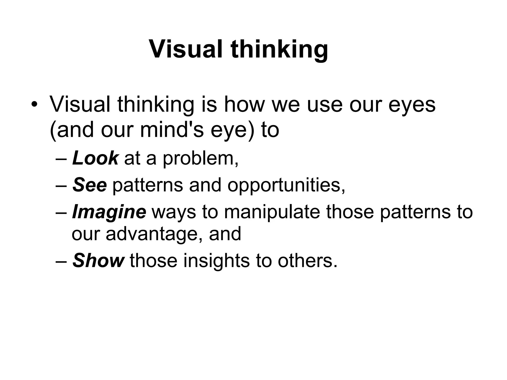 Visual thinking is how we use our eyes (and our mind's eye) to  Look  at a problem,  See  patterns and opportunities,  Imagine  ways to manipulate those patterns to our advantage, and  Show  those insights to others.  Visual thinking 