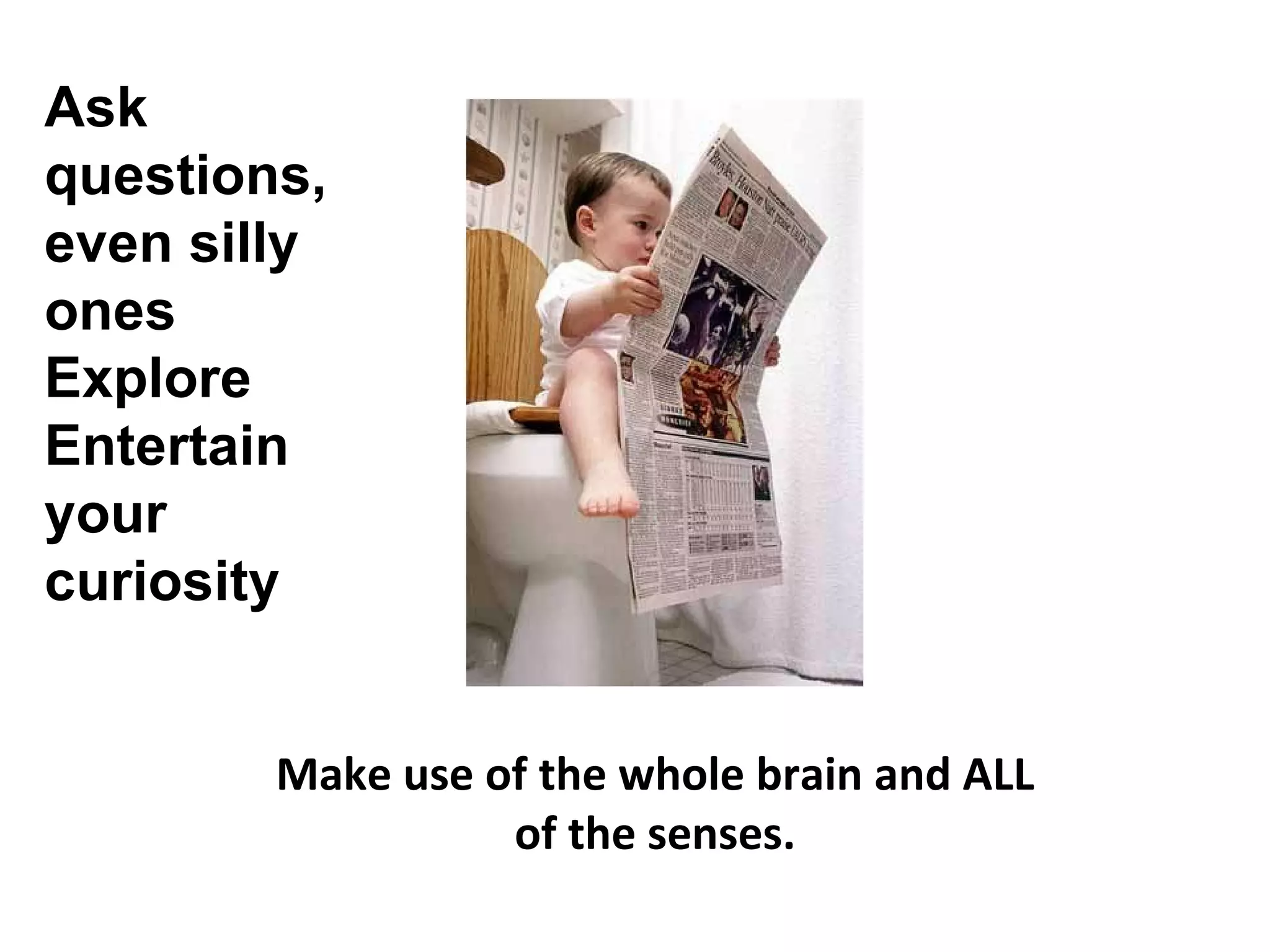 Make use of the whole brain and ALL of the senses. Ask questions, even silly ones Explore Entertain your curiosity 
