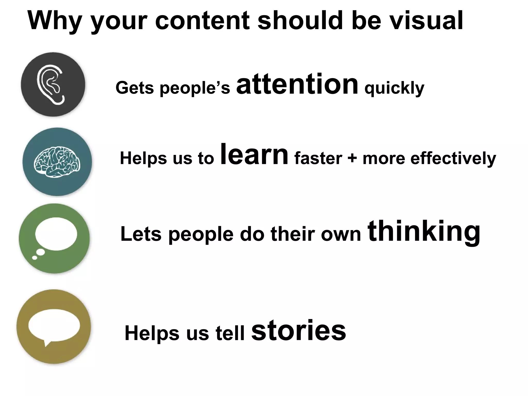 Why your content should be visual Gets people’s  attention  quickly Helps us to  learn  faster + more effectively Lets people do their own  thinking Helps us tell  stories 
