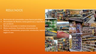 RESULTADOS
Motivación del consumidor como fuerza psicológica
Necesidades de Maslow, metas genéricas y especificas
por producto
Motivos racionales vs motivos irracionales
Metas sustitutas, frustración, mecanismos de
defensa, retraimiento, proyección, ensoñación, represión
según el caso.

 