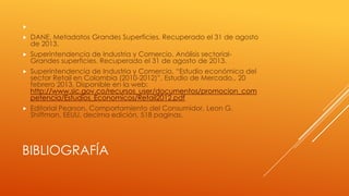 


DANE. Metadatos Grandes Superficies. Recuperado el 31 de agosto
de 2013.



Superintendencia de Industria y Comercio. Análisis sectorialGrandes superficies. Recuperado el 31 de agosto de 2013.



Superintendencia de Industria y Comercio, “Estudio económica del
sector Retail en Colombia (2010-2012)”, Estudio de Mercado., 20
febrero 2013, Disponible en la web:
http://www.sic.gov.co/recursos_user/documentos/promocion_com
petencia/Estudios_Economicos/Retail2012.pdf



Editorial Pearson, Comportamiento del Consumidor, Leon G.
Shiffman, EEUU, decima edición, 518 paginas.

BIBLIOGRAFÍA

 