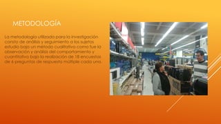 METODOLOGÍA
La metodología utilizada para la investigación
consto de análisis y seguimiento a los sujetos
estudio bajo un método cualitativo como fue la
observación y análisis del comportamiento y
cuantitativo bajo la realización de 18 encuestas
de 6 preguntas de respuesta múltiple cada una.

 