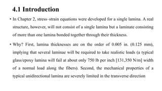 4.1 Introduction
• In Chapter 2, stress–strain equations were developed for a single lamina. A real
structure, however, will not consist of a single lamina but a laminate consisting
of more than one lamina bonded together through their thickness.
• Why? First, lamina thicknesses are on the order of 0.005 in. (0.125 mm),
implying that several laminae will be required to take realistic loads (a typical
glass/epoxy lamina will fail at about only 750 lb per inch [131,350 N/m] width
of a normal load along the fibers). Second, the mechanical properties of a
typical unidirectional lamina are severely limited in the transverse direction
 