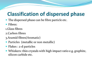 Classification of dispersed phase
 The dispersed phase can be fibre particle etc.
 Fibres:
1.Glass fibres
2.Carbon fibres
3.Aramid fibres(Aromatic)
 Particles (metallic or non metallic)
 Flakes : 2-d particles
 Whiskers: thin crystals with high impact ratio e.g. graphite,
silicon carbide etc.
 