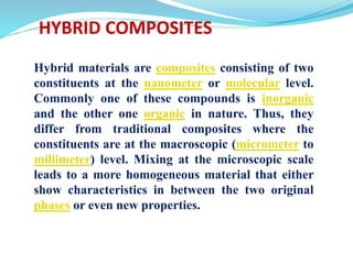 Hybrid materials are composites consisting of two
constituents at the nanometer or molecular level.
Commonly one of these compounds is inorganic
and the other one organic in nature. Thus, they
differ from traditional composites where the
constituents are at the macroscopic (micrometer to
millimeter) level. Mixing at the microscopic scale
leads to a more homogeneous material that either
show characteristics in between the two original
phases or even new properties.
HYBRID COMPOSITES
 