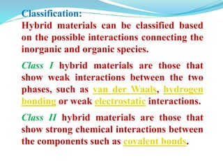 Classification:
Hybrid materials can be classified based
on the possible interactions connecting the
inorganic and organic species.
Class I hybrid materials are those that
show weak interactions between the two
phases, such as van der Waals, hydrogen
bonding or weak electrostatic interactions.
Class II hybrid materials are those that
show strong chemical interactions between
the components such as covalent bonds.
 
