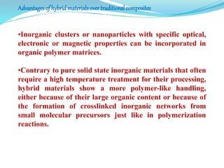 Advantages of hybrid materials overtraditional composites
•Inorganic clusters or nanoparticles with specific optical,
electronic or magnetic properties can be incorporated in
organic polymer matrices.
•Contrary to pure solid state inorganic materials that often
require a high temperature treatment for their processing,
hybrid materials show a more polymer-like handling,
either because of their large organic content or because of
the formation of crosslinked inorganic networks from
small molecular precursors just like in polymerization
reactions.
 
