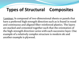 Types of Structural Composites
Laminar: Is composed of two-dimensional sheets or panels that
have a preferred high strength direction such as is found in wood
and continuous and aligned fiber-reinforced plastics. The layers
are stacked and cemented together such that the orientation of
the high-strength direction varies with each successive layer. One
example of a relatively complex structure is modern ski and
another example is plywood.
 