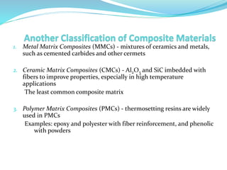 1. Metal Matrix Composites (MMCs) - mixtures of ceramics and metals,
such as cemented carbides and other cermets
2. Ceramic Matrix Composites (CMCs) - Al2O3 and SiC imbedded with
fibers to improve properties, especially in high temperature
applications
The least common composite matrix
3. Polymer Matrix Composites (PMCs) - thermosetting resins are widely
used in PMCs
Examples: epoxy and polyester with fiber reinforcement, and phenolic
with powders
 