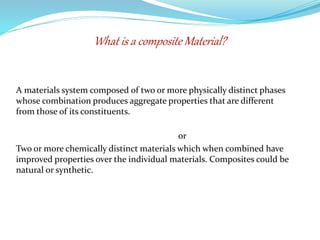 A materials system composed of two or more physically distinct phases
whose combination produces aggregate properties that are different
from those of its constituents.
or
Two or more chemically distinct materials which when combined have
improved properties over the individual materials. Composites could be
natural or synthetic.
What is a composite Material?
 