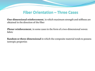 One-dimensional reinforcement, in which maximum strength and stiffness are
obtained in the direction of the fiber
Planar reinforcement, in some cases in the form of a two-dimensional woven
fabric
Random or three-dimensional in which the composite material tends to possess
isotropic properties
 