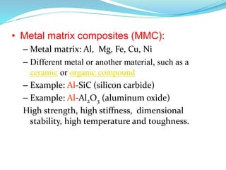 • Metal matrix composites (MMC):
– Metal matrix: Al, Mg, Fe, Cu, Ni
– Different metal or another material, such as a
ceramic or organic compound
– Example: Al-SiC (silicon carbide)
– Example: Al-Al2O3 (aluminum oxide)
High strength, high stiffness, dimensional
stability, high temperature and toughness.
 