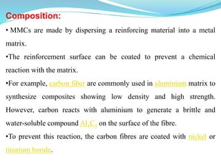 Composition:
• MMCs are made by dispersing a reinforcing material into a metal
matrix.
•The reinforcement surface can be coated to prevent a chemical
reaction with the matrix.
•For example, carbon fiber are commonly used in aluminium matrix to
synthesize composites showing low density and high strength.
However, carbon reacts with aluminium to generate a brittle and
water-soluble compound Al4C3 on the surface of the fibre.
•To prevent this reaction, the carbon fibres are coated with nickel or
titanium boride.
 
