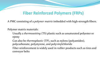 A PMC consisting of a polymer matrix imbedded with high-strength fibers.
Polymer matrix materials:
Usually a thermosetting (TS) plastic such as unsaturated polyester or
epoxy
Can also be thermoplastic (TP), such as nylons (polyamides),
polycarbonate, polystyrene, and polyvinylchloride
Fiber reinforcement is widely used in rubber products such as tires and
conveyor belts
 