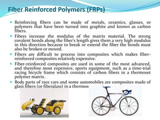 Fiber Reinforced Polymers (FRPs)
 Reinforcing fibers can be made of metals, ceramics, glasses, or
polymers that have been turned into graphite and known as carbon
fibers.
 Fibers increase the modulus of the matrix material. The strong
covalent bonds along the fiber's length gives them a very high modulus
in this direction because to break or extend the fiber the bonds must
also be broken or moved.
 Fibers are difficult to process into composites which makes fiber-
reinforced composites relatively expensive.
 Fiber-reinforced composites are used in some of the most advanced,
and therefore most expensive, sports equipment, such as a time-trial
racing bicycle frame which consists of carbon fibers in a thermoset
polymer matrix.
 Body parts of race cars and some automobiles are composites made of
glass fibers (or fiberglass) in a thermoset matrix.
 