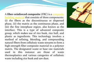 A fiber-reinforced composite (FRC) is a composite
building material that consists of three components:
(i) the fibers as the discontinuous or dispersed
phase, (ii) the matrix as the continuous phase, and
(iii) the fine interphase region, also known as the
interface. This is a type of advanced composite
group, which makes use of rice husk, rice hull, and
plastic as ingredients. This technology involves a
method of refining, blending, and compounding
natural fibers from cellulosic waste streams to form a
high-strength fiber composite material in a polymer
matrix. The designated waste or base raw materials
used in this instance are those of waste
thermoplastics and various categories of cellulosic
waste including rice husk and saw dust.
 