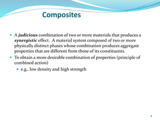 Composites
 A judicious combination of two or more materials that produces a
synergistic effect. A material system composed of two or more
physically distinct phases whose combination produces aggregate
properties that are different from those of its constituents.
 To obtain a more desirable combination of properties (principle of
combined action)
 e.g., low density and high strength
4
 