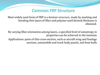Most widely used form of FRP is a laminar structure, made by stacking and
bonding thin layers of fiber and polymer until desired thickness is
obtained.
By varying fiber orientation among layers, a specified level of anisotropy in
properties can be achieved in the laminate
Applications: parts of thin cross-section, such as aircraft wing and fuselage
sections, automobile and truck body panels, and boat hulls
 
