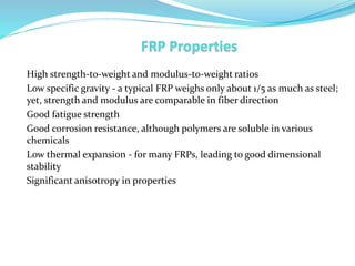 High strength-to-weight and modulus-to-weight ratios
Low specific gravity - a typical FRP weighs only about 1/5 as much as steel;
yet, strength and modulus are comparable in fiber direction
Good fatigue strength
Good corrosion resistance, although polymers are soluble in various
chemicals
Low thermal expansion - for many FRPs, leading to good dimensional
stability
Significant anisotropy in properties
 
