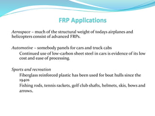 Aerospace – much of the structural weight of todays airplanes and
helicopters consist of advanced FRPs.
Automotive – somebody panels for cars and truck cabs
Continued use of low-carbon sheet steel in cars is evidence of its low
cost and ease of processing.
Sports and recreation
Fiberglass reinforced plastic has been used for boat hulls since the
1940s
Fishing rods, tennis rackets, golf club shafts, helmets, skis, bows and
arrows.
 