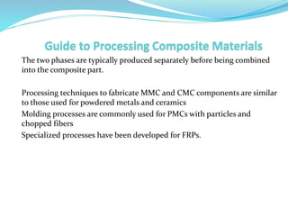 The two phases are typically produced separately before being combined
into the composite part.
Processing techniques to fabricate MMC and CMC components are similar
to those used for powdered metals and ceramics
Molding processes are commonly used for PMCs with particles and
chopped fibers
Specialized processes have been developed for FRPs.
 