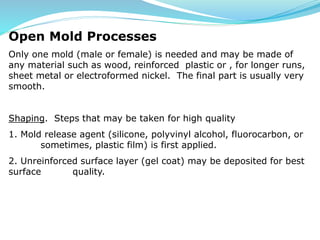 Open Mold Processes
Only one mold (male or female) is needed and may be made of
any material such as wood, reinforced plastic or , for longer runs,
sheet metal or electroformed nickel. The final part is usually very
smooth.
Shaping. Steps that may be taken for high quality
1. Mold release agent (silicone, polyvinyl alcohol, fluorocarbon, or
sometimes, plastic film) is first applied.
2. Unreinforced surface layer (gel coat) may be deposited for best
surface quality.
 