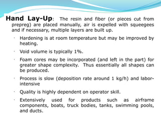 Hand Lay-Up: The resin and fiber (or pieces cut from
prepreg) are placed manually, air is expelled with squeegees
and if necessary, multiple layers are built up.
· Hardening is at room temperature but may be improved by
heating.
· Void volume is typically 1%.
· Foam cores may be incorporated (and left in the part) for
greater shape complexity. Thus essentially all shapes can
be produced.
· Process is slow (deposition rate around 1 kg/h) and labor-
intensive
· Quality is highly dependent on operator skill.
· Extensively used for products such as airframe
components, boats, truck bodies, tanks, swimming pools,
and ducts.
 