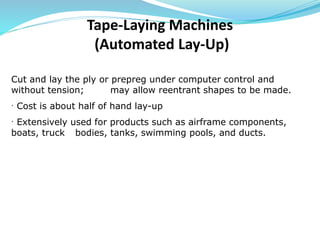 Cut and lay the ply or prepreg under computer control and
without tension; may allow reentrant shapes to be made.
· Cost is about half of hand lay-up
· Extensively used for products such as airframe components,
boats, truck bodies, tanks, swimming pools, and ducts.
Tape-Laying Machines
(Automated Lay-Up)
 