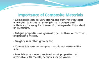 • Composites can be very strong and stiff, yet very light
in weight, so ratios of strength -to - weight and
stiffness -to - weight are several times greater than steel
or aluminum.
• Fatigue properties are generally better than for common
engineering metals.
• Toughness is often greater too
• Composites can be designed that do not corrode like
steel
• Possible to achieve combinations of properties not
attainable with metals, ceramics, or polymers
 
