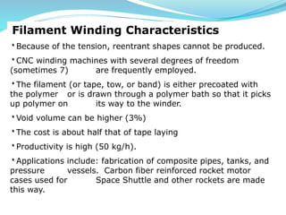 Filament Winding Characteristics
۰Because of the tension, reentrant shapes cannot be produced.
۰CNC winding machines with several degrees of freedom
(sometimes 7) are frequently employed.
۰The filament (or tape, tow, or band) is either precoated with
the polymer or is drawn through a polymer bath so that it picks
up polymer on its way to the winder.
۰Void volume can be higher (3%)
۰The cost is about half that of tape laying
۰Productivity is high (50 kg/h).
۰Applications include: fabrication of composite pipes, tanks, and
pressure vessels. Carbon fiber reinforced rocket motor
cases used for Space Shuttle and other rockets are made
this way.
 