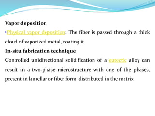 Vapor deposition
•Physical vapor deposition: The fiber is passed through a thick
cloud of vaporized metal, coating it.
In-situ fabrication technique
Controlled unidirectional solidification of a eutectic alloy can
result in a two-phase microstructure with one of the phases,
present in lamellar or fiber form, distributed in the matrix
 