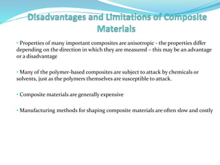 • Properties of many important composites are anisotropic - the properties differ
depending on the direction in which they are measured – this may be an advantage
or a disadvantage
• Many of the polymer-based composites are subject to attack by chemicals or
solvents, just as the polymers themselves are susceptible to attack.
• Composite materials are generally expensive
• Manufacturing methods for shaping composite materials are often slow and costly
 