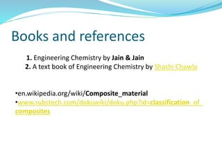 Books and references
1. Engineering Chemistry by Jain & Jain
2. A text book of Engineering Chemistry by Shashi Chawla
•en.wikipedia.org/wiki/Composite_material
•www.substech.com/dokuwiki/doku.php?id=classification_of_
composites
 