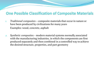 1. Traditional composites – composite materials that occur in nature or
have been produced by civilizations for many years
Examples: wood, concrete, asphalt
2. Synthetic composites - modern material systems normally associated
with the manufacturing industries, in which the components are first
produced separately and then combined in a controlled way to achieve
the desired structure, properties, and part geometry
 
