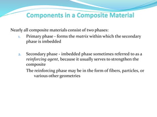 Nearly all composite materials consist of two phases:
1. Primary phase - forms the matrix within which the secondary
phase is imbedded
2. Secondary phase - imbedded phase sometimes referred to as a
reinforcing agent, because it usually serves to strengthen the
composite
The reinforcing phase may be in the form of fibers, particles, or
various other geometries
 