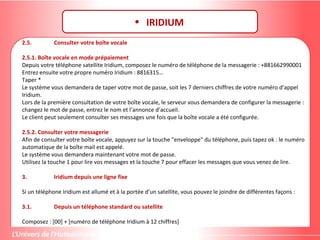 2.5. Consulter votre boîte vocale
2.5.1. Boîte vocale en mode prépaiement
Depuis votre téléphone satellite Iridium, composez le numéro de téléphone de la messagerie : +881662990001
Entrez ensuite votre propre numéro Iridium : 8816315…
Taper *
Le système vous demandera de taper votre mot de passe, soit les 7 derniers chiffres de votre numéro d’appel
Iridium.
Lors de la première consultation de votre boîte vocale, le serveur vous demandera de configurer la messagerie :
changez le mot de passe, entrez le nom et l’annonce d’accueil.
Le client peut seulement consulter ses messages une fois que la boîte vocale a été configurée.
2.5.2. Consulter votre messagerie
Afin de consulter votre boîte vocale, appuyez sur la touche "enveloppe" du téléphone, puis tapez ok : le numéro
automatique de la boîte mail est appelé.
Le système vous demandera maintenant votre mot de passe.
Utilisez la touche 1 pour lire vos messages et la touche 7 pour effacer les messages que vous venez de lire.
3. Iridium depuis une ligne fixe
Si un téléphone Iridium est allumé et à la portée d’un satellite, vous pouvez le joindre de différentes façons :
3.1. Depuis un téléphone standard ou satellite
Composez : [00] + [numéro de téléphone Iridium à 12 chiffres]
 
• IRIDIUM
 