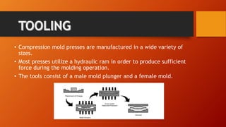 • Compression mold presses are manufactured in a wide variety of
sizes.
• Most presses utilize a hydraulic ram in order to produce sufficient
force during the molding operation.
• The tools consist of a male mold plunger and a female mold.
 