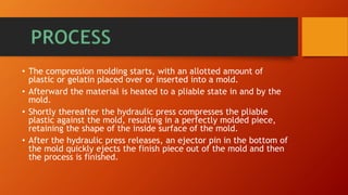 • The compression molding starts, with an allotted amount of
plastic or gelatin placed over or inserted into a mold.
• Afterward the material is heated to a pliable state in and by the
mold.
• Shortly thereafter the hydraulic press compresses the pliable
plastic against the mold, resulting in a perfectly molded piece,
retaining the shape of the inside surface of the mold.
• After the hydraulic press releases, an ejector pin in the bottom of
the mold quickly ejects the finish piece out of the mold and then
the process is finished.
 