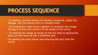 • (1) loading a precise amount of molding compound, called the
charge, into the bottom half of a heated mold.
• (2) bringing the mold halves together to compress the charge,
forcing it to flow and conform to the shape of the cavity.
• (3) heating the charge by means of the hot mold to polymerize
and cure the material into a solidified part.
• (4) opening the mold halves and removing the part from the
cavity.
 