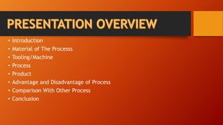• Introduction
• Material of The Processs
• Tooling/Machine
• Process
• Product
• Advantage and Disadvantage of Process
• Comparison With Other Process
• Conclusion
 