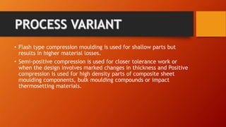 • Flash type compression moulding is used for shallow parts but
results in higher material losses.
• Semi-positive compression is used for closer tolerance work or
when the design involves marked changes in thickness and Positive
compression is used for high density parts of composite sheet
moulding components, bulk moulding compounds or impact
thermosetting materials.
 