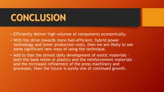 • Efficiently deliver high volumes of components economically.
• With the drive towards more fuel-efficient, hybrid power
technology and lower production costs, then we are likely to see
some significant new ways of using the technique.
• Add to that the almost daily development of exotic materials –
both the base resins or plastics and the reinforcement materials –
and the increased refinement of the press machinery and
processes, then the future is surely one of continued growth.
 